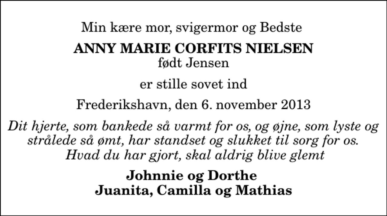 <p>Min kære mor, svigermor og Bedste<br />Anny Marie Corfits Nielsen<br />født Jensen<br />er stille sovet ind<br />Frederikshavn, den 6. november 2013<br />Dit hjerte, som bankede så varmt for os, og øjne, som lyste og strålede så ømt, har standset og slukket til sorg for os. Hvad du har gjort, skal aldrig blive glemt<br />Johnnie og Dorthe Juanita, Camilla og Mathias</p>