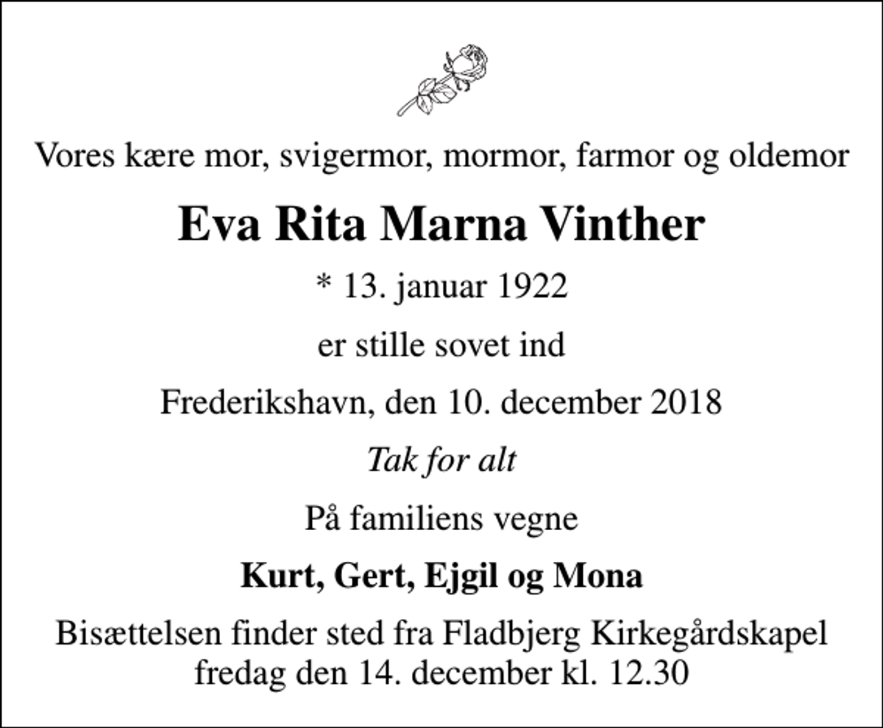 <p>Vores kære mor, svigermor, mormor, farmor og oldemor<br />Eva Rita Marna Vinther<br />* 13. januar 1922<br />er stille sovet ind<br />Frederikshavn, den 10. december 2018<br />Tak for alt<br />På familiens vegne<br />Kurt, Gert, Ejgil og Mona<br />Bisættelsen finder sted fra Fladbjerg Kirkegårdskapel fredag den 14. december kl. 12.30</p>