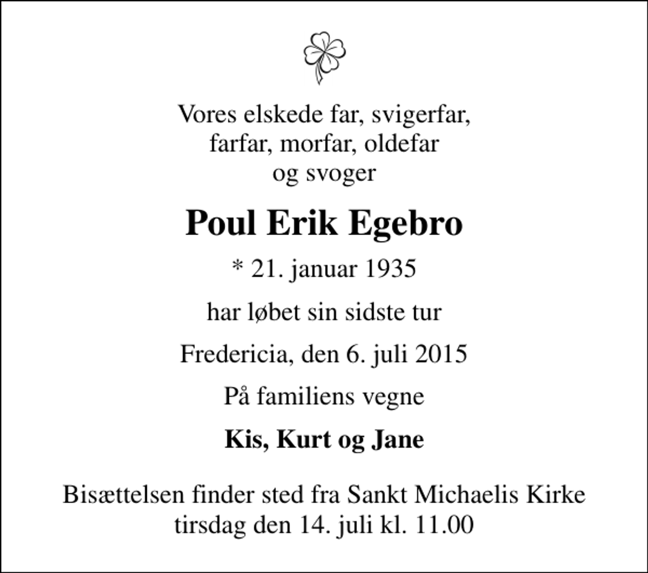 <p>Vores elskede far, svigerfar, farfar, morfar, oldefar og svoger<br />Poul Erik Egebro<br />* 21. januar 1935<br />har løbet sin sidste tur<br />Fredericia, den 6. juli 2015<br />På familiens vegne<br />Kis, Kurt og Jane<br />Bisættelsen finder sted fra Sankt Michaelis Kirke tirsdag den 14. juli kl. 11.00</p>