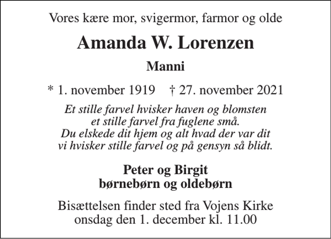 <p>Vores kære mor, svigermor, farmor og olde<br />Amanda W. Lorenzen<br />* 1. november 1919 † 27. november 2021<br />Et stille farvel hvisker haven og blomsten et stille farvel fra fuglene små. Du elskede dit hjem og alt hvad der var dit vi hvisker stille farvel og på gensyn så blidt.<br />Peter og Birgit børnebørn og oldebørn<br />Bisættelsen finder sted fra Vojens Kirke onsdag den 1. december kl. 11.00</p>