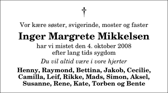 <p>Vor kære søster, svigerinde, moster og faster<br />Inger Margrete Mikkelsen<br />har vi mistet den 4. oktober 2008 efter lang tids sygdom<br />Du vil altid være i vore hjerter<br />Henny, Raymond, Bettina, Jakob, Cecilie, Camilla, Leif, Rikke, Mads, Simon, Aksel, Susanne, Rene, Kate, Torben og Bente</p>