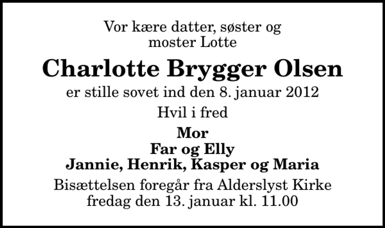 <p>Vor kære datter, søster og moster Lotte<br />Charlotte Brygger Olsen<br />er stille sovet ind den 8. januar 2012<br />Hvil i fred<br />Mor Far og Elly Jannie, Henrik, Kasper og Maria<br />Bisættelsen foregår fra Alderslyst Kirke fredag den 13. januar kl. 11.00</p>