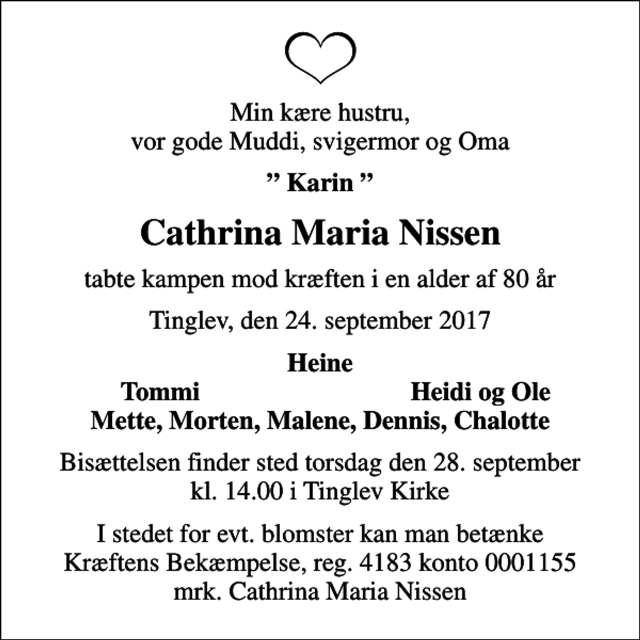 <p>Min kære hustru, vor gode Muddi, svigermor og Oma<br />Karin<br />Cathrina Maria Nissen<br />tabte kampen mod kræften i en alder af 80 år<br />Tinglev, den 24. september 2017<br />Heine<br />Tommi<br />Heidi og Ole<br />Bisættelsen finder sted torsdag den 28. september kl. 14.00 i Tinglev Kirke<br />I stedet for evt. blomster kan man betænke<br />Kræftens Bekæmpelse reg.4183konto0001155mrk. Cathrina Maria<br />Nissen</p>