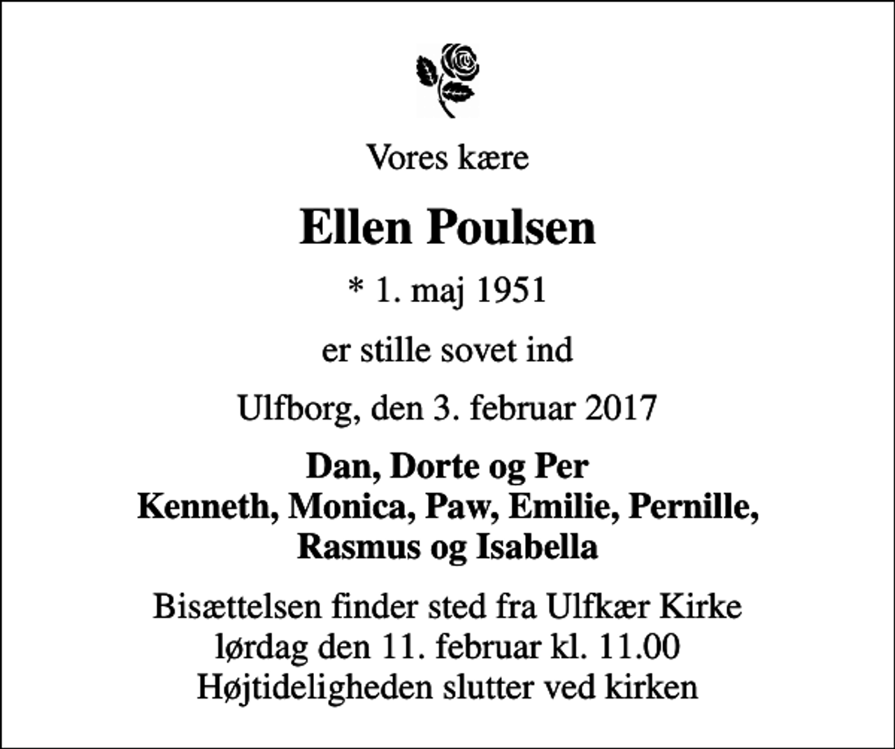<p>Vores kære<br />Ellen Poulsen<br />* 1. maj 1951<br />er stille sovet ind<br />Ulfborg, den 3. februar 2017<br />Dan, Dorte og Per Kenneth, Monica, Paw, Emilie, Pernille, Rasmus og Isabella<br />Bisættelsen finder sted fra Ulfkær Kirke lørdag den 11. februar kl. 11.00 Højtideligheden slutter ved kirken</p>