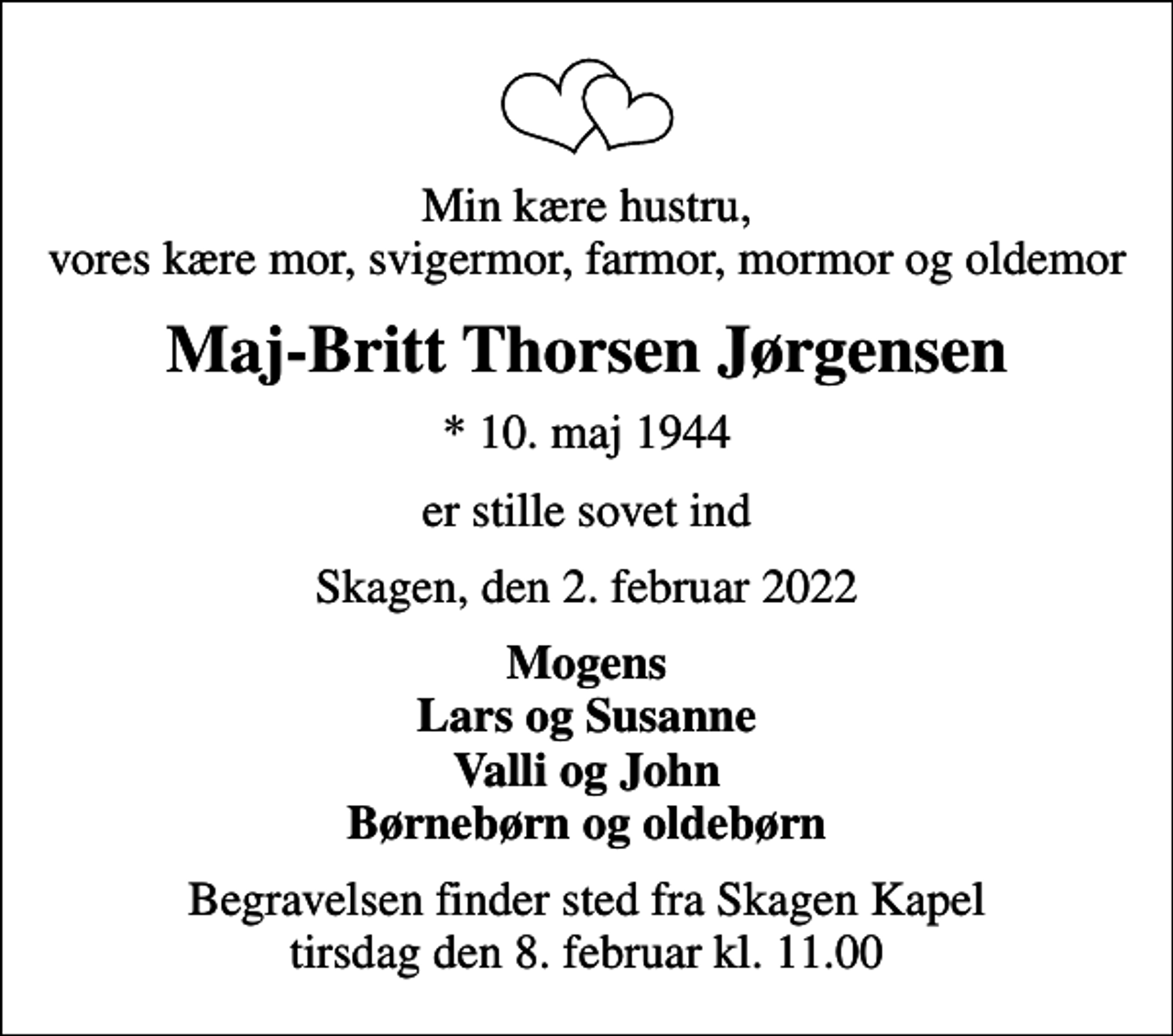 <p>Min kære hustru, vores kære mor, svigermor, farmor, mormor og oldemor<br />Maj-Britt Thorsen Jørgensen<br />* 10. maj 1944<br />er stille sovet ind<br />Skagen, den 2. februar 2022<br />Mogens Lars og Susanne Valli og John Børnebørn og oldebørn<br />Begravelsen finder sted fra Skagen Kapel tirsdag den 8. februar kl. 11.00</p>