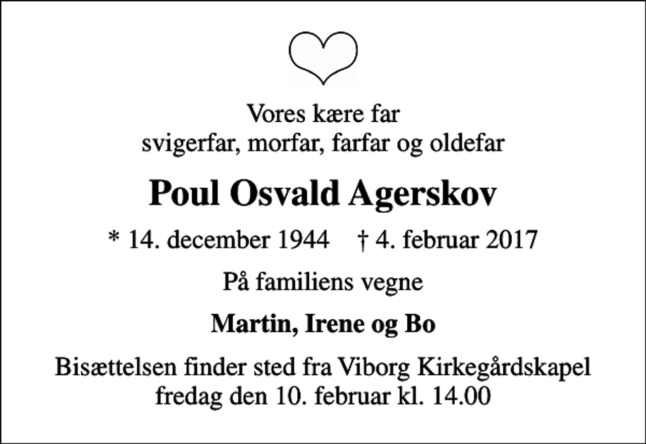 <p>Vores kære far svigerfar, morfar, farfar og oldefar<br />Poul Osvald Agerskov<br />* 14. december 1944 ✝ 4. februar 2017<br />På familiens vegne<br />Martin, Irene og Bo<br />Bisættelsen finder sted fra Viborg Kirkegårdskapel fredag den 10. februar kl. 14.00</p>