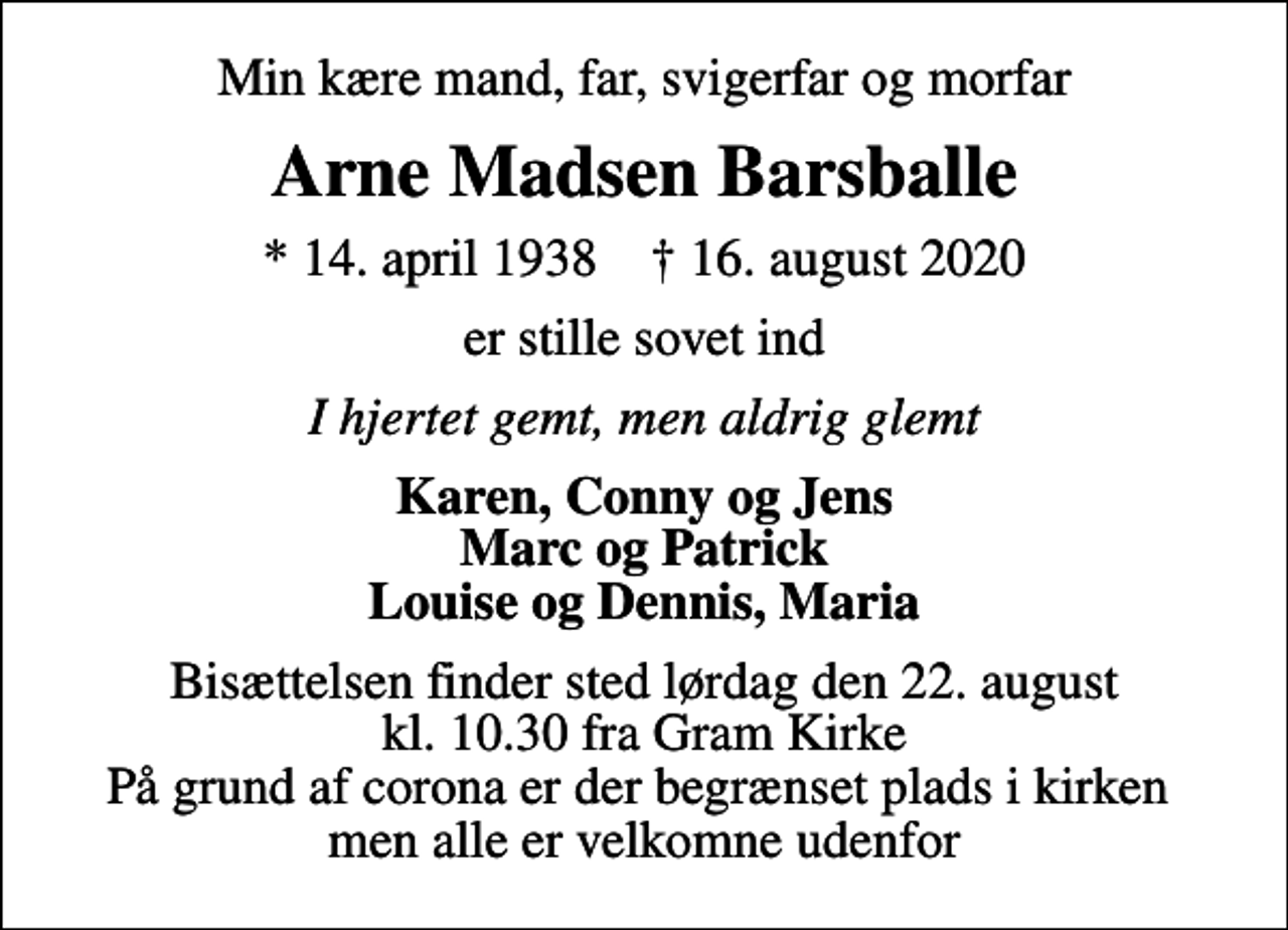 <p>Min kære mand, far, svigerfar og morfar<br />Arne Madsen Barsballe<br />* 14. april 1938 ✝ 16. august 2020<br />er stille sovet ind<br />I hjertet gemt, men aldrig glemt<br />Karen, Conny og Jens Marc og Patrick Louise og Dennis, Maria<br />Bisættelsen finder sted lørdag den 22. august kl. 10.30 fra Gram Kirke På grund af corona er der begrænset plads i kirken men alle er velkomne udenfor</p>
