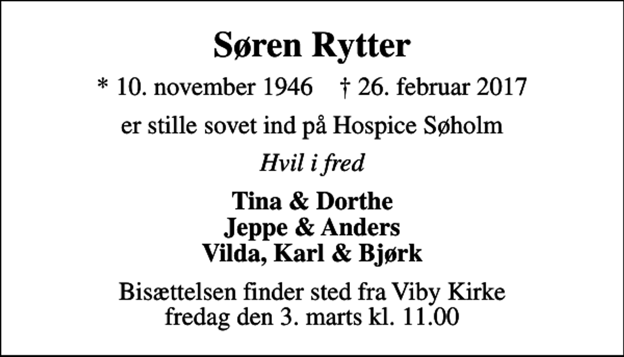 <p>Søren Rytter<br />* 10. november 1946 ✝ 26. februar 2017<br />er stille sovet ind på Hospice Søholm<br />Hvil i fred<br />Tina &amp; Dorthe Jeppe &amp; Anders Vilda, Karl &amp; Bjørk<br />Bisættelsen finder sted fra Viby Kirke fredag den 3. marts kl. 11.00</p>