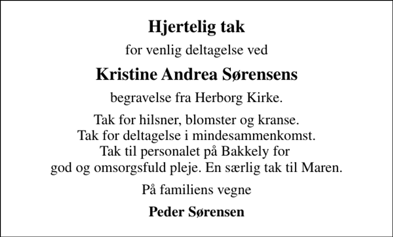<p>Hjertelig tak<br />for venlig deltagelse ved<br />Kristine Andrea Sørensens<br />begravelse fra Herborg Kirke.<br />Tak for hilsner, blomster og kranse. Tak for deltagelse i mindesammenkomst. Tak til personalet på Bakkely for god og omsorgsfuld pleje. En særlig tak til Maren.<br />På familiens vegne<br />Peder Sørensen</p>