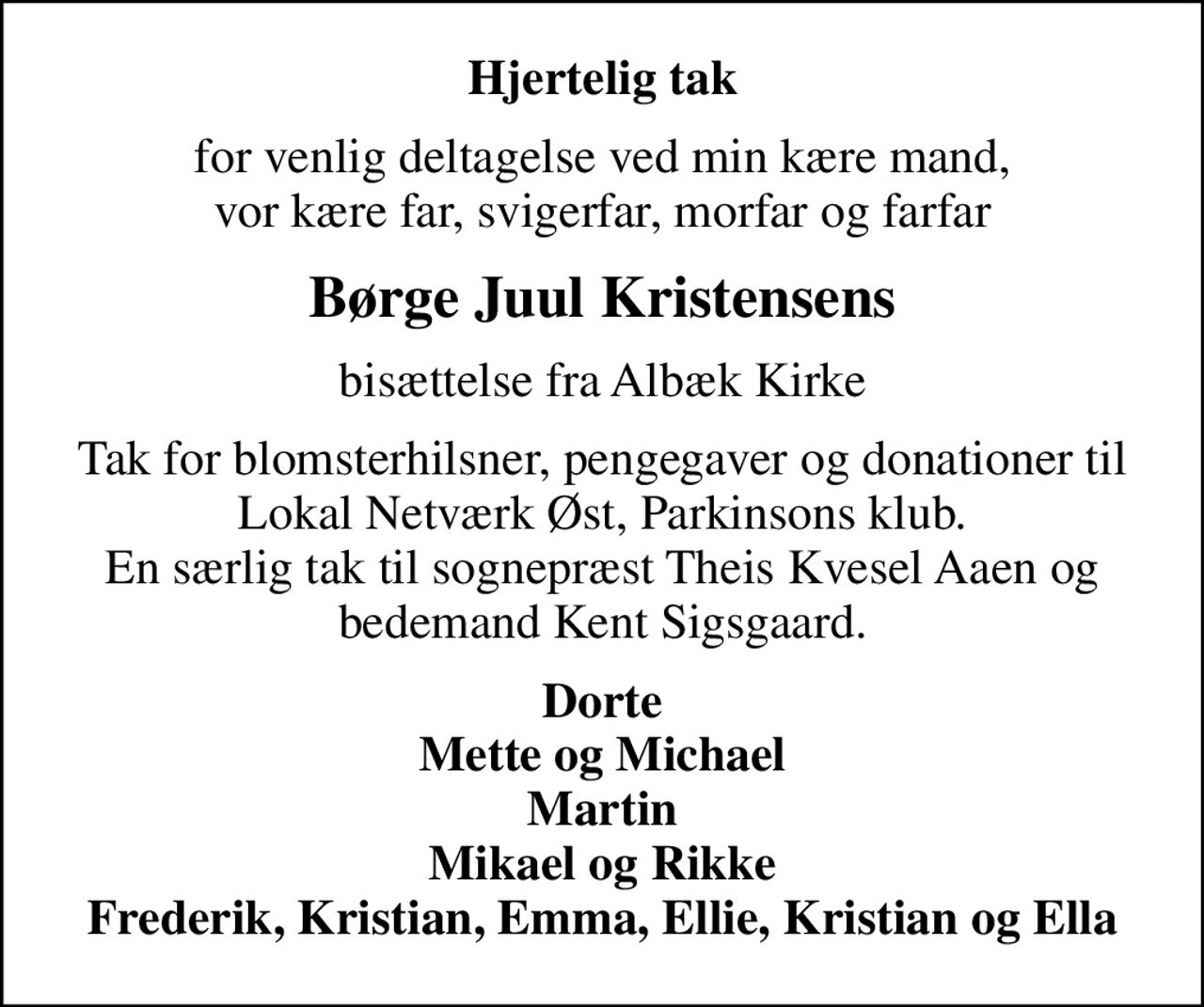 Hjertelig tak
for venlig deltagelse ved min kære mand, vor kære far, svigerfar, morfar og farfar
Børge Juul Kristensens
bisættelse fra Albæk Kirke
Tak for blomsterhilsner, pengegaver og donationer til Lokal Netværk Øst, Parkinsons klub. En særlig tak til sognepræst Theis Kvesel Aaen og bedemand Kent Sigsgaard.
Dorte Mette og Michael Martin Mikael og Rikke Frederik, Kristian, Emma, Ellie, Kristian og Ella