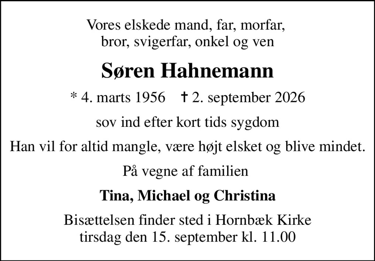 Vores elskede mand, far, morfar,  bror, svigerfar, onkel og ven
Søren Hahnemann
* 4. marts 1956    ✝ 2. september 2026
sov ind efter kort tids sygdom
Han vil for altid mangle, være højt elsket og blive mindet.
På vegne af familien 
Tina, Michael og Christina
Bisættelsen finder sted i Hornbæk Kirke  tirsdag den 15. september kl. 11.00