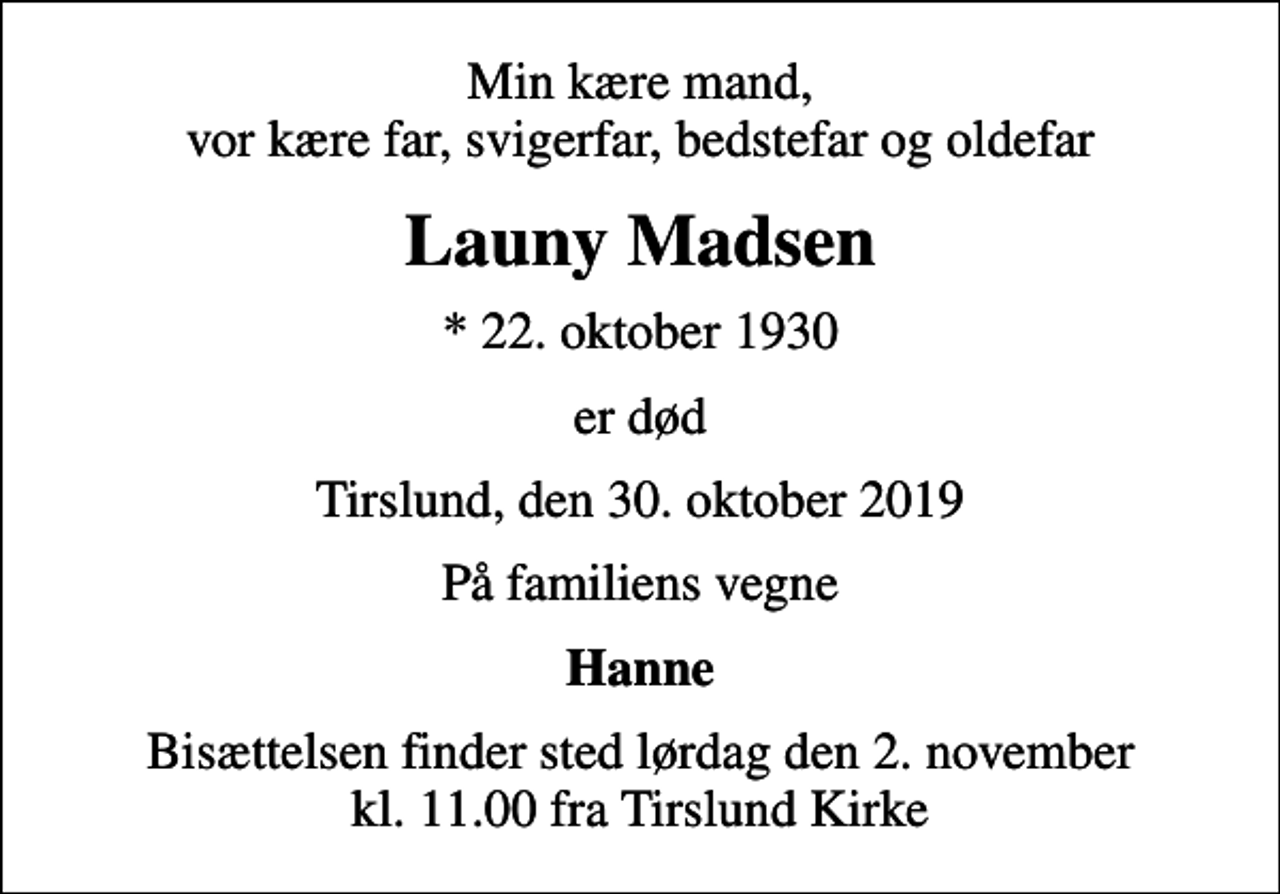 <p>Min kære mand, vor kære far, svigerfar, bedstefar og oldefar<br />Launy Madsen<br />* 22. oktober 1930<br />er død<br />Tirslund, den 30. oktober 2019<br />På familiens vegne<br />Hanne<br />Bisættelsen finder sted lørdag den 2. november kl. 11.00 fra Tirslund Kirke</p>