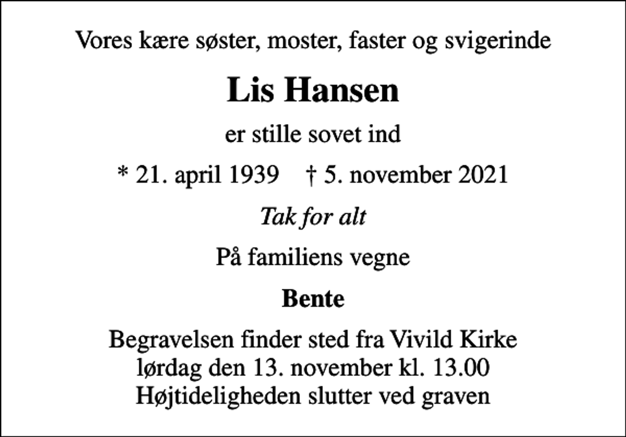 <p>Vores kære søster, moster, faster og svigerinde<br />Lis Hansen<br />er stille sovet ind<br />* 21. april 1939 ✝ 5. november 2021<br />Tak for alt<br />På familiens vegne<br />Bente<br />Begravelsen finder sted fra Vivild Kirke lørdag den 13. november kl. 13.00 Højtideligheden slutter ved graven</p>