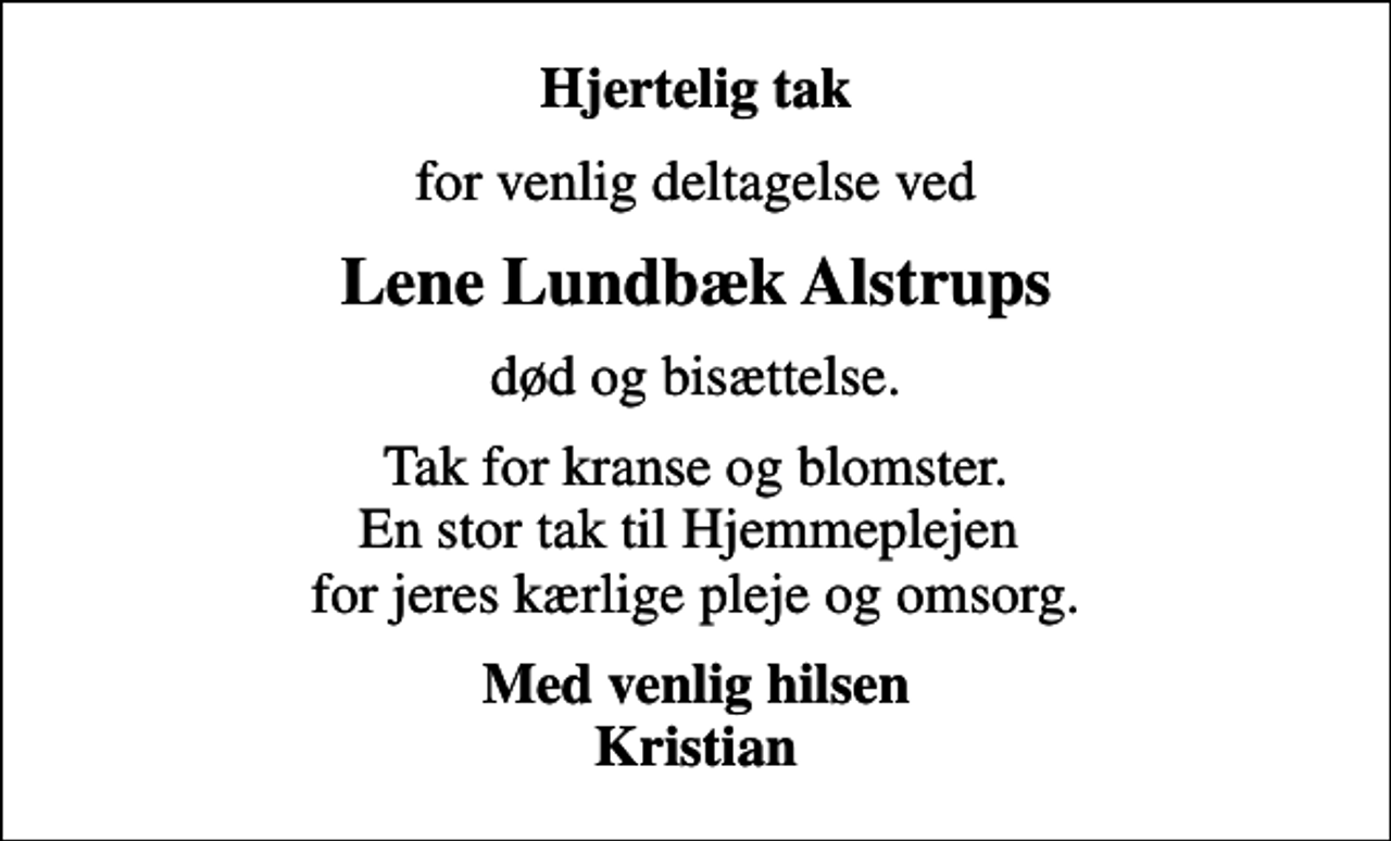 <p>Hjertelig tak<br />for venlig deltagelse ved<br />Lene Lundbæk Alstrups<br />død og bisættelse.<br />Tak for kranse og blomster. En stor tak til Hjemmeplejen for jeres kærlige pleje og omsorg.<br />Med venlig hilsen Kristian</p>