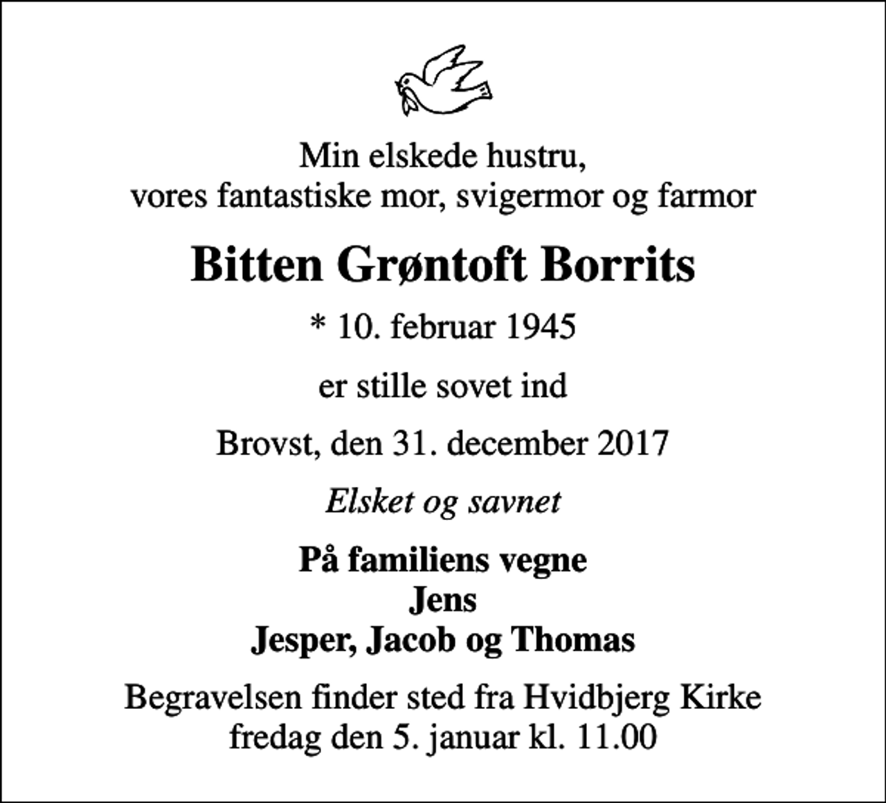 <p>Min elskede hustru, vores fantastiske mor, svigermor og farmor<br />Bitten Grøntoft Borrits<br />* 10. februar 1945<br />er stille sovet ind<br />Brovst, den 31. december 2017<br />Elsket og savnet<br />På familiens vegne<br />Jens Jesper, Jacob og Thomas<br />Begravelsen finder sted fra Hvidbjerg Kirke fredag den 5. januar kl. 11.00</p>