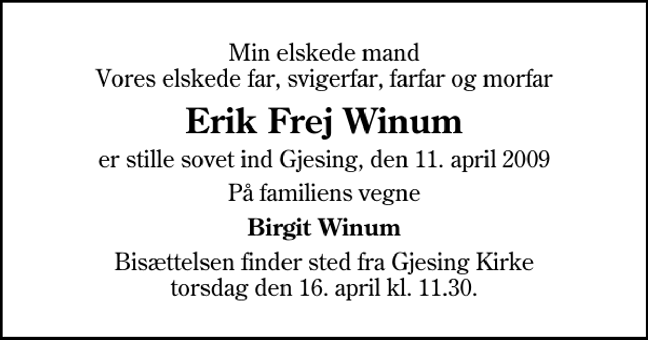 <p>Min elskede mand Vores elskede far, svigerfar, farfar og morfar<br />Erik Frej Winum<br />er stille sovet ind Gjesing, den 11. april 2009<br />På familiens vegne<br />Birgit Winum<br />Bisættelsen finder sted fra Gjesing Kirke torsdag den 16. april kl. 11.30</p>