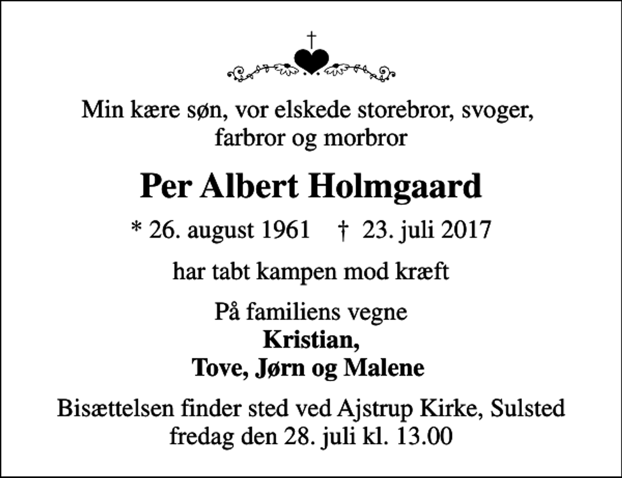 <p>Min kære søn, vor elskede storebror, svoger, farbror og morbror<br />Per Albert Holmgaard<br />* 26. august 1961 ✝ 23. juli 2017<br />har tabt kampen mod kræft<br />På familiens vegne <em>Kristian, Tove, Jørn og Malene<br />Bisættelsen finder sted ved Ajstrup Kirke, Sulsted fredag den 28. juli kl. 13.00</em></p>