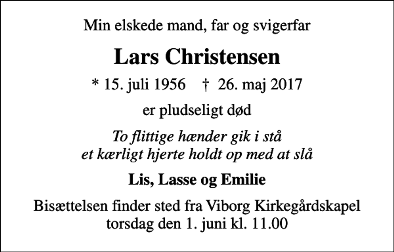 <p>Min elskede mand, far og svigerfar<br />Lars Christensen<br />* 15. juli 1956 ✝ 26. maj 2017<br />er pludseligt død<br />To flittige hænder gik i stå et kærligt hjerte holdt op med at slå<br />Lis, Lasse og Emilie<br />Bisættelsen finder sted fra Viborg Kirkegårdskapel torsdag den 1. juni kl. 11.00</p>