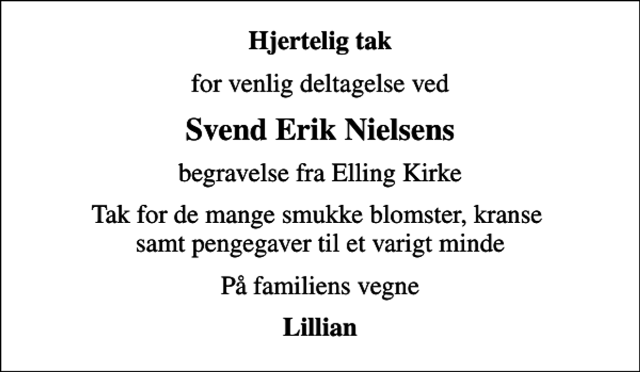<p>Hjertelig tak<br />for venlig deltagelse ved<br />Svend Erik Nielsens<br />begravelse fra Elling Kirke<br />Tak for de mange smukke blomster, kranse samt pengegaver til et varigt minde<br />På familiens vegne<br />Lillian</p>