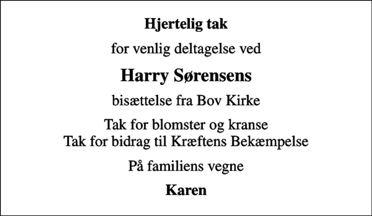 <p>Hjertelig tak<br />for venlig deltagelse ved<br />Harry Sørensens<br />bisættelse fra Bov Kirke<br />Tak for blomster og kranse Tak for bidrag til Kræftens Bekæmpelse<br />På familiens vegne<br />Karen</p>