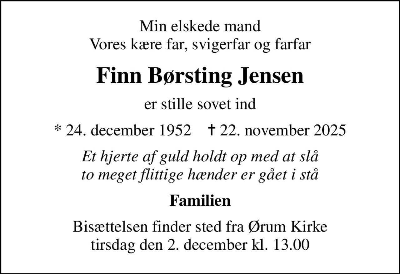 Min elskede mand Vores kære far, svigerfar og farfar
Finn Børsting Jensen
er stille sovet ind
* 24. december 1952    ✝ 22. november 2025
Et hjerte af guld holdt op med at slå to meget flittige hænder er gået i stå
Familien
Bisættelsen finder sted fra Ørum Kirke  tirsdag den 2. december kl. 13.00