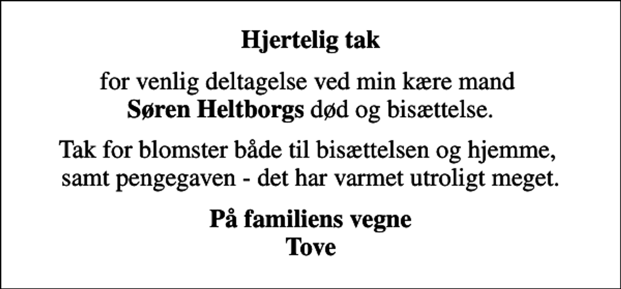 <p>Hjertelig tak<br />for venlig deltagelse ved min kære mand <em>Søren Heltborgs</em> død og bisættelse.<br />Tak for blomster både til bisættelsen og hjemme, samt pengegaven - det har varmet utroligt meget.<br />På familiens vegne Tove</p>