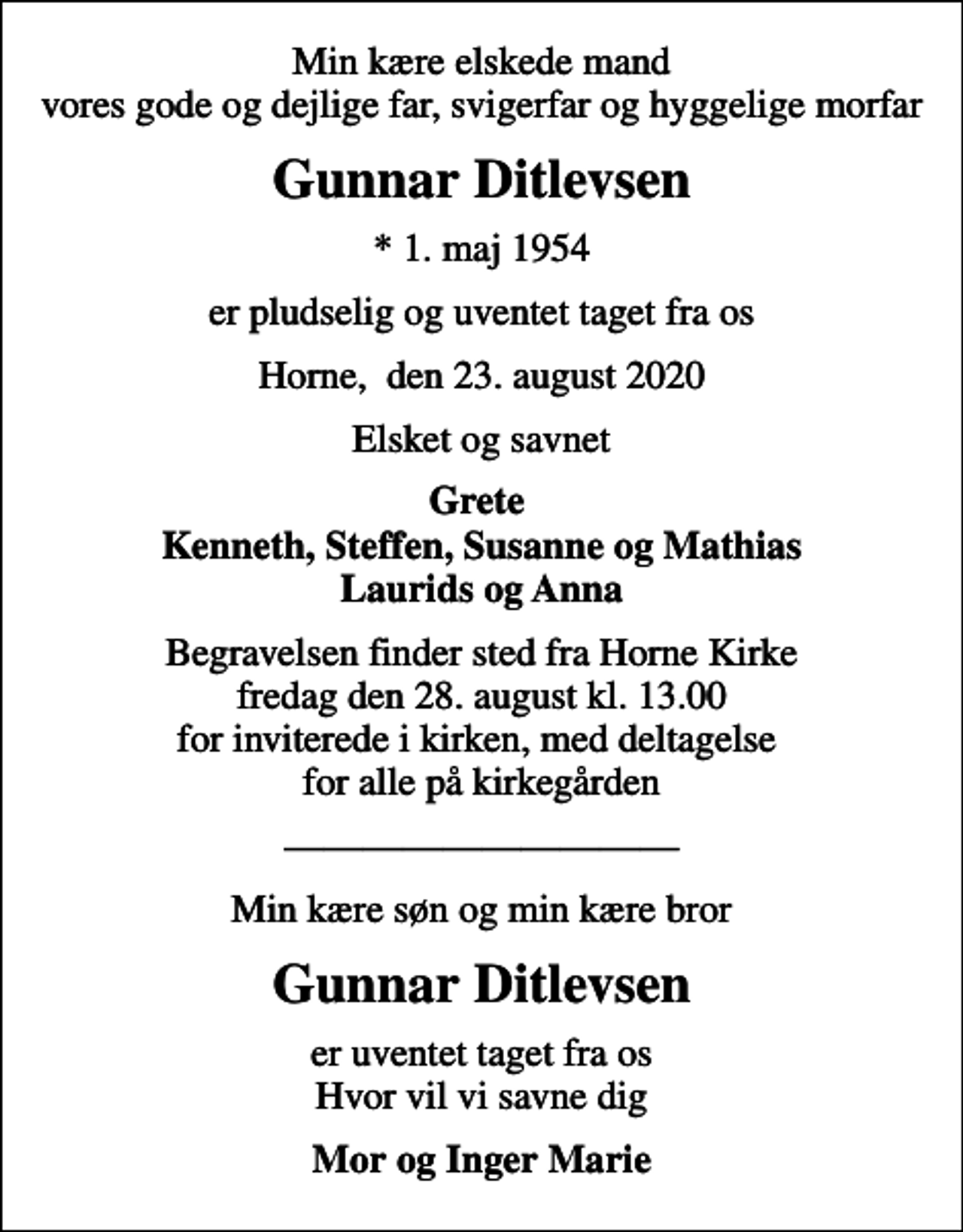 <p>Min kære elskede mand vores gode og dejlige far, svigerfar og hyggelige morfar<br />Gunnar Ditlevsen<br />* 1. maj 1954<br />er pludselig og uventet taget fra os<br />Horne, den 23. august 2020<br />Elsket og savnet<br />Grete Kenneth, Steffen, Susanne og Mathias Laurids og Anna<br />Begravelsen finder sted fra Horne Kirke fredag den 28. august kl. 13.00 for inviterede i kirken, med deltagelse for alle på kirkegården<br />Min kære søn og min kære bror<br />Gunnar Ditlevsen<br />er uventet taget fra os Hvor vil vi savne dig<br />Mor og Inger Marie</p>