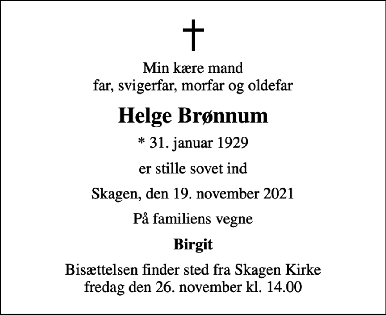 <p>Min kære mand far, svigerfar, morfar og oldefar<br />Helge Brønnum<br />* 31. januar 1929<br />er stille sovet ind<br />Skagen, den 19. november 2021<br />På familiens vegne<br />Birgit<br />Bisættelsen finder sted fra Skagen Kirke fredag den 26. november kl. 14.00</p>