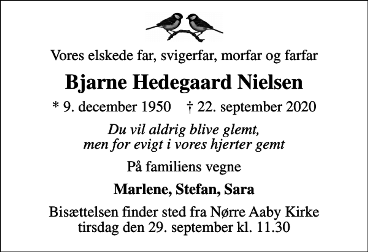<p>Vores elskede far, svigerfar, morfar og farfar<br />Bjarne Hedegaard Nielsen<br />* 9. december 1950 ✝ 22. september 2020<br />Du vil aldrig blive glemt, men for evigt i vores hjerter gemt<br />På familiens vegne<br />Marlene, Stefan, Sara<br />Bisættelsen finder sted fra Nørre Aaby Kirke tirsdag den 29. september kl. 11.30</p>