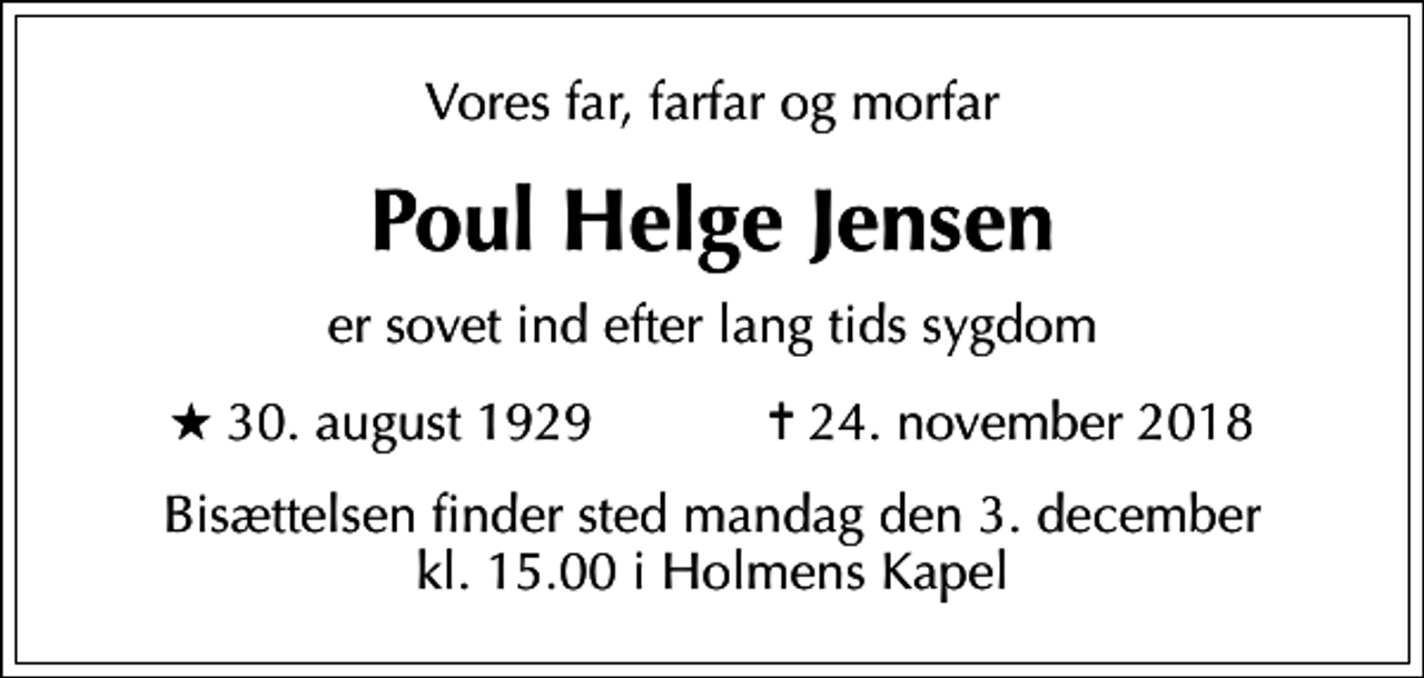 <p>Vores far, farfar og morfar<br />Poul Helge Jensen<br />er sovet ind efter lang tids sygdom<br />* 30. august 1929 ✝ 24. november 2018<br />Bisættelsen finder sted mandag den 3. december kl. 15.00 i Holmens Kapel</p>