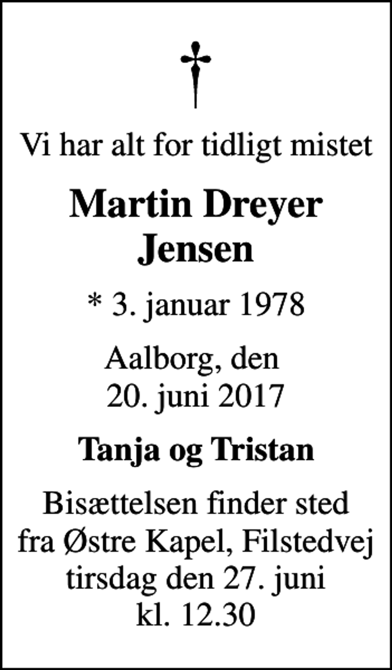 <p>Vi har alt for tidligt mistet<br />Martin Dreyer Jensen<br />* 3. januar 1978<br />Aalborg, den 20. juni 2017<br />Tanja og Tristan<br />Bisættelsen finder sted fra Østre Kapel, Filstedvej tirsdag den 27. juni kl. 12.30</p>