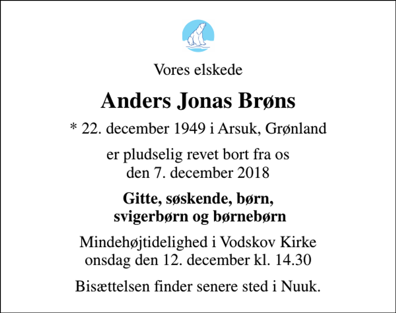 <p>Vores elskede<br />Anders Jonas Brøns<br />* 22. december 1949 i Arsuk, Grønland<br />er pludselig revet bort fra os den 7. december 2018<br />Gitte, søskende, børn, svigerbørn og børnebørn<br />Mindehøjtidelighed i Vodskov Kirke onsdag den 12. december kl. 14.30<br />Bisættelsen finder senere sted i Nuuk.</p>