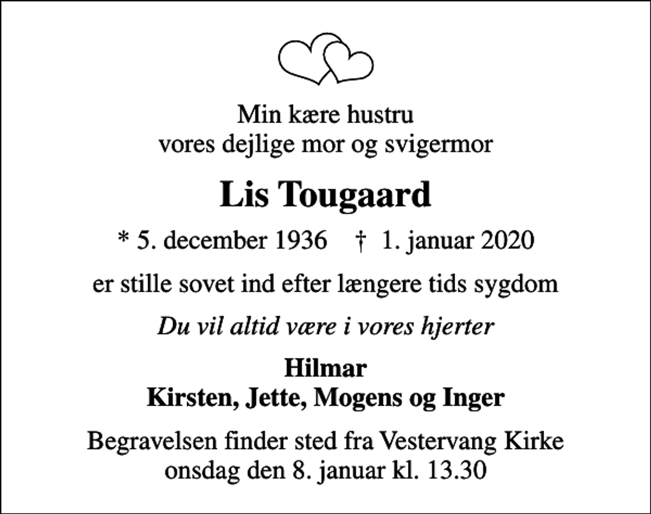 <p>Min kære hustru vores dejlige mor og svigermor<br />Lis Tougaard<br />* 5. december 1936 ✝ 1. januar 2020<br />er stille sovet ind efter længere tids sygdom<br />Du vil altid være i vores hjerter<br />Hilmar Kirsten, Jette, Mogens og Inger<br />Begravelsen finder sted fra Vestervang Kirke onsdag den 8. januar kl. 13.30</p>