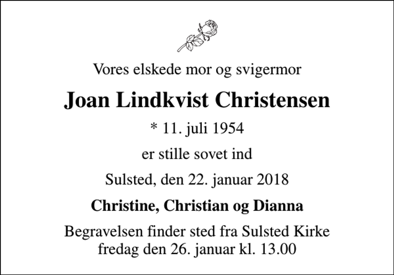 <p>Vores elskede mor og svigermor<br />Joan Lindkvist Christensen<br />* 11. juli 1954<br />er stille sovet ind<br />Sulsted, den 22. januar 2018<br />Christine, Christian og Dianna<br />Begravelsen finder sted fra Sulsted Kirke fredag den 26. januar kl. 13.00</p>