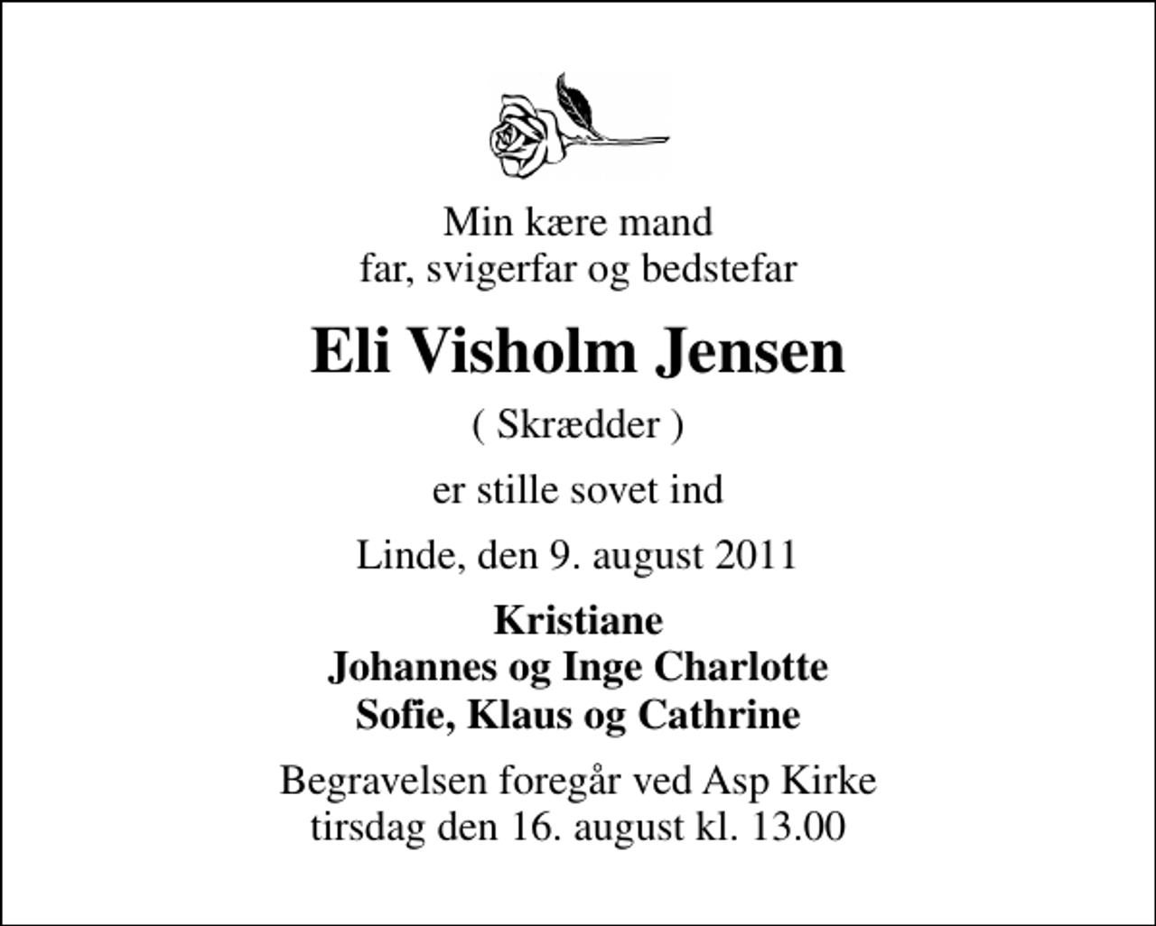 <p>Min kære mand far, svigerfar og bedstefar<br />Eli Visholm Jensen<br />( Skrædder )<br />er stille sovet ind<br />Linde, den 9. august 2011<br />Kristiane Johannes og Inge Charlotte Sofie, Klaus og Cathrine<br />Begravelsen foregår ved Asp Kirke tirsdag den 16. august kl. 13.00</p>