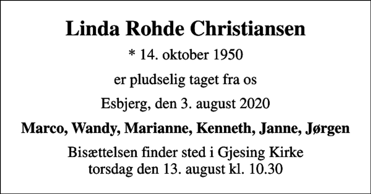 <p>Linda Rohde Christiansen<br />* 14. oktober 1950<br />er pludselig taget fra os<br />Esbjerg, den 3. august 2020<br />Marco, Wandy, Marianne, Kenneth, Janne, Jørgen<br />Bisættelsen finder sted i Gjesing Kirke torsdag den 13. august kl. 10.30</p>