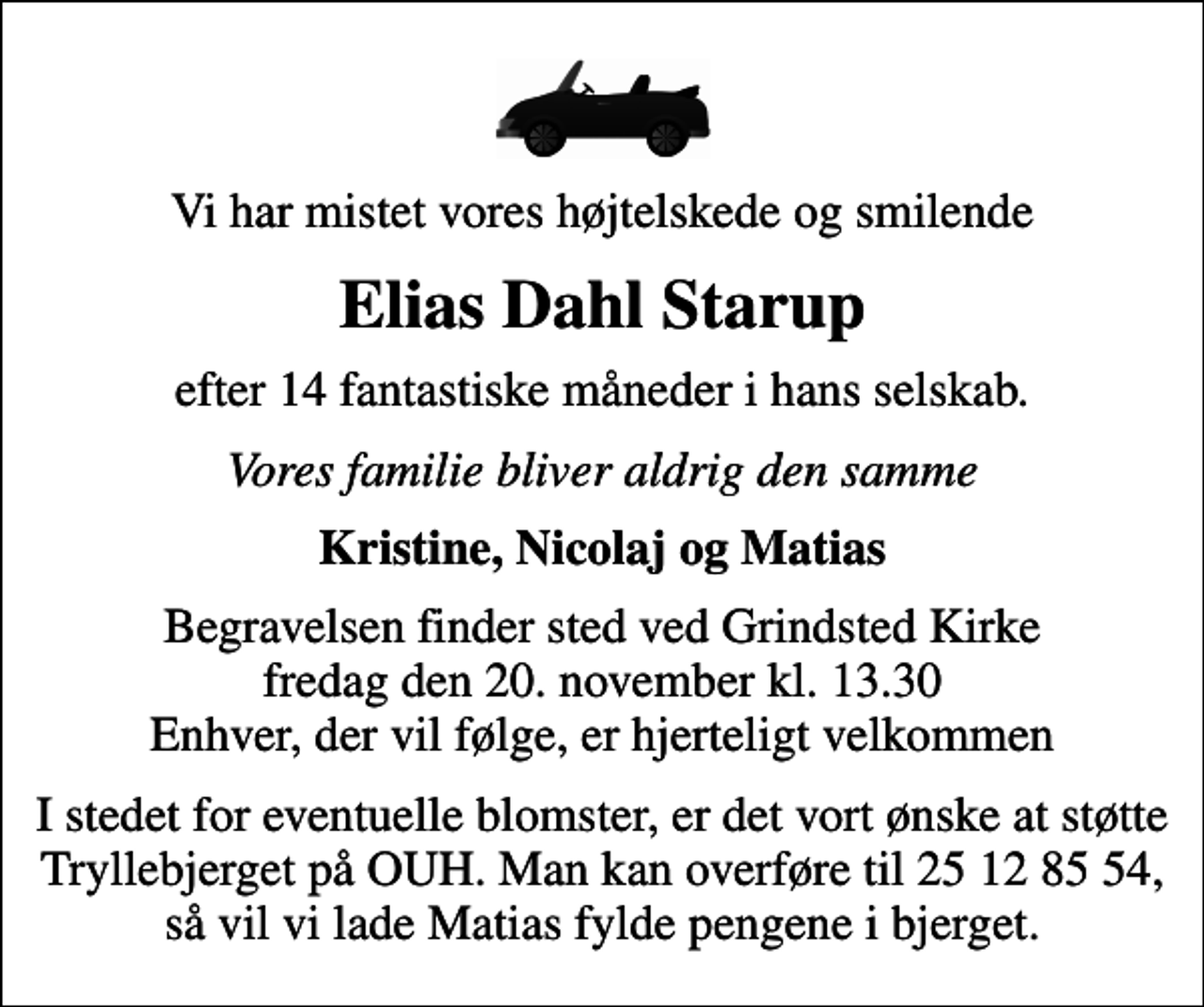 <p>Vi har mistet vores højtelskede og smilende<br />Elias Dahl Starup<br />efter 14 fantastiske måneder i hans selskab.<br />Vores familie bliver aldrig den samme<br />Kristine, Nicolaj og Matias<br />Begravelsen finder sted ved Grindsted Kirke fredag den 20. november kl. 13.30 Enhver, der vil følge, er hjerteligt velkommen<br />I stedet for eventuelle blomster, er det vort ønske at støtte Tryllebjerget på OUH. Man kan overføre til 25 12 85 54, så vil vi lade Matias fylde pengene i bjerget.</p>