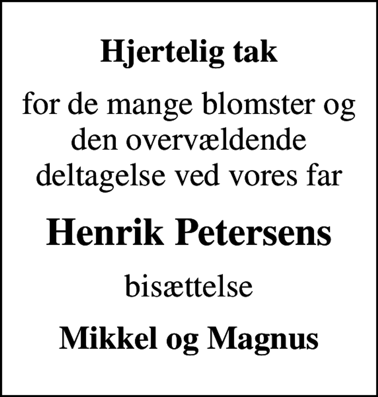 <p>Hjertelig tak<br />for de mange blomster og den overvældende deltagelse ved vores far<br />Henrik Petersens<br />bisættelse<br />Mikkel og Magnus</p>