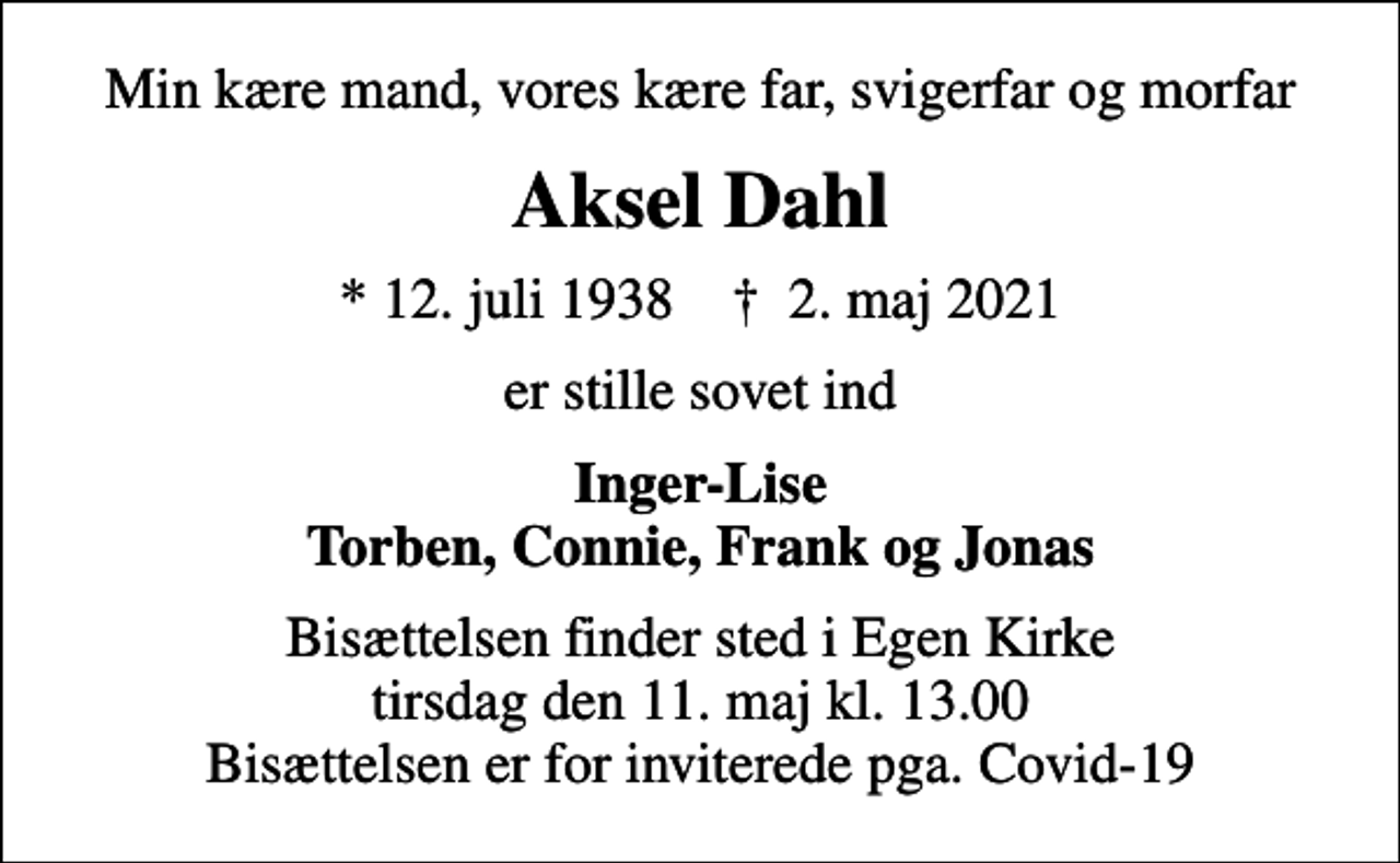 <p>Min kære mand, vores kære far, svigerfar og morfar<br />Aksel Dahl<br />* 12. juli 1938 ✝ 2. maj 2021<br />er stille sovet ind<br />Inger-Lise Torben, Connie, Frank og Jonas<br />Bisættelsen finder sted i Egen Kirke tirsdag den 11. maj kl. 13.00 Bisættelsen er for inviterede pga. Covid-19</p>