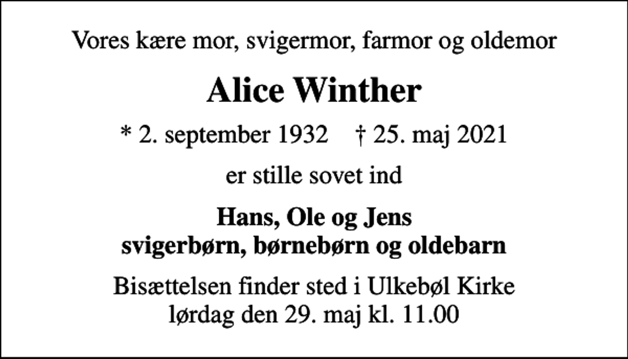 <p>Vores kære mor, svigermor, farmor og oldemor<br />Alice Winther<br />* 2. september 1932 ✝ 25. maj 2021<br />er stille sovet ind<br />Hans, Ole og Jens svigerbørn, børnebørn og oldebarn<br />Bisættelsen finder sted i Ulkebøl Kirke lørdag den 29. maj kl. 11.00</p>