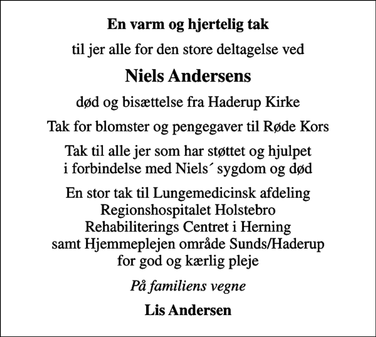 <p>En varm og hjertelig tak<br />til jer alle for den store deltagelse ved<br />Niels Andersens<br />død og bisættelse fra Haderup Kirke<br />Tak for blomster og pengegaver til Røde Kors<br />Tak til alle jer som har støttet og hjulpet i forbindelse med Niels´ sygdom og død<br />En stor tak til Lungemedicinsk afdeling Regionshospitalet Holstebro Rehabiliterings Centret i Herning samt Hjemmeplejen område Sunds/Haderup for god og kærlig pleje<br />På familiens vegne<br />Lis Andersen</p>