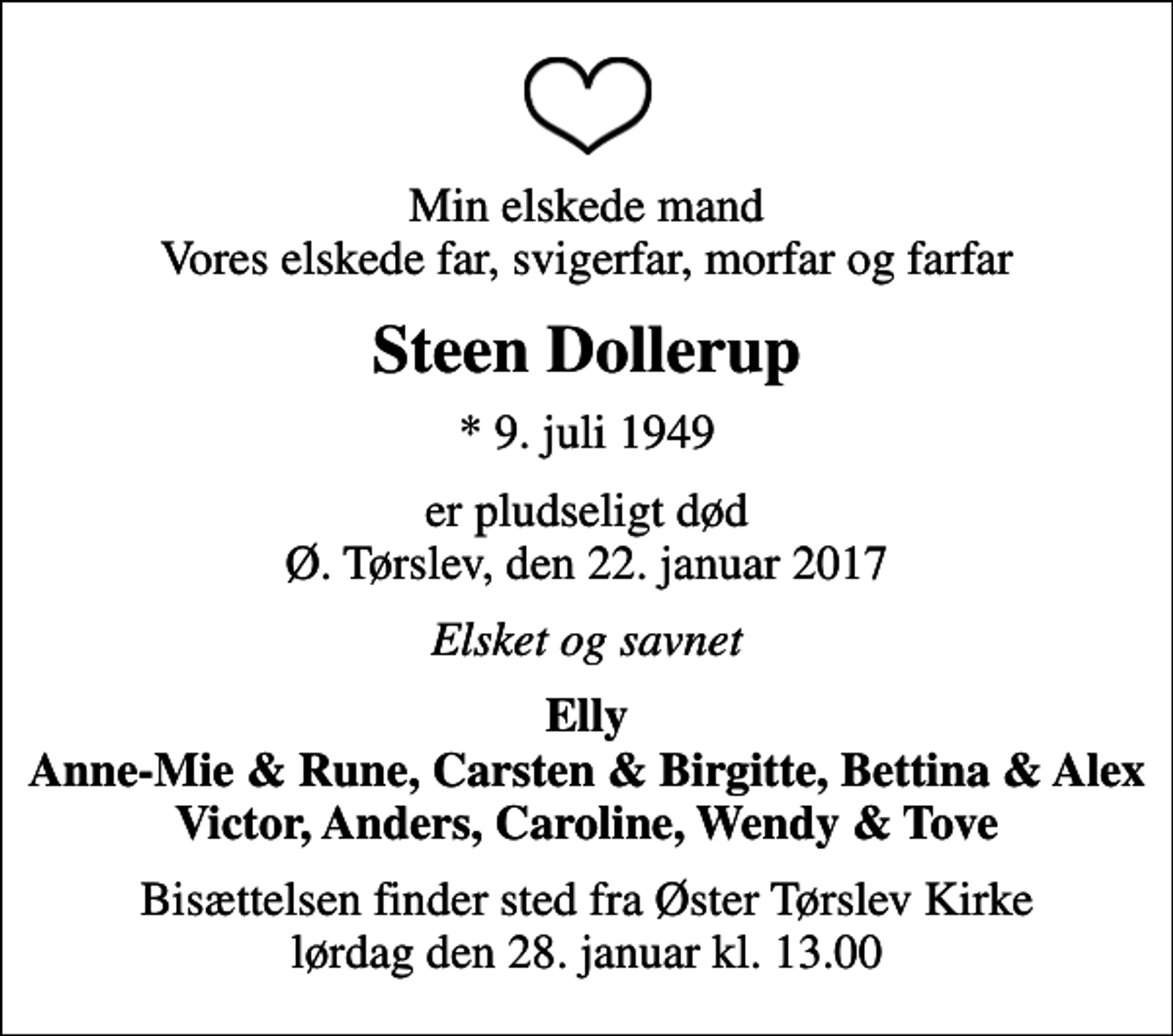 <p>Min elskede mand Vores elskede far, svigerfar, morfar og farfar<br />Steen Dollerup<br />* 9. juli 1949<br />er pludseligt død Ø. Tørslev, den 22. januar 2017<br />Elsket og savnet<br />Elly Anne-Mie &amp; Rune, Carsten &amp; Birgitte, Bettina &amp; Alex Victor, Anders, Caroline, Wendy &amp; Tove<br />Bisættelsen finder sted fra Øster Tørslev Kirke lørdag den 28. januar kl. 13.00</p>