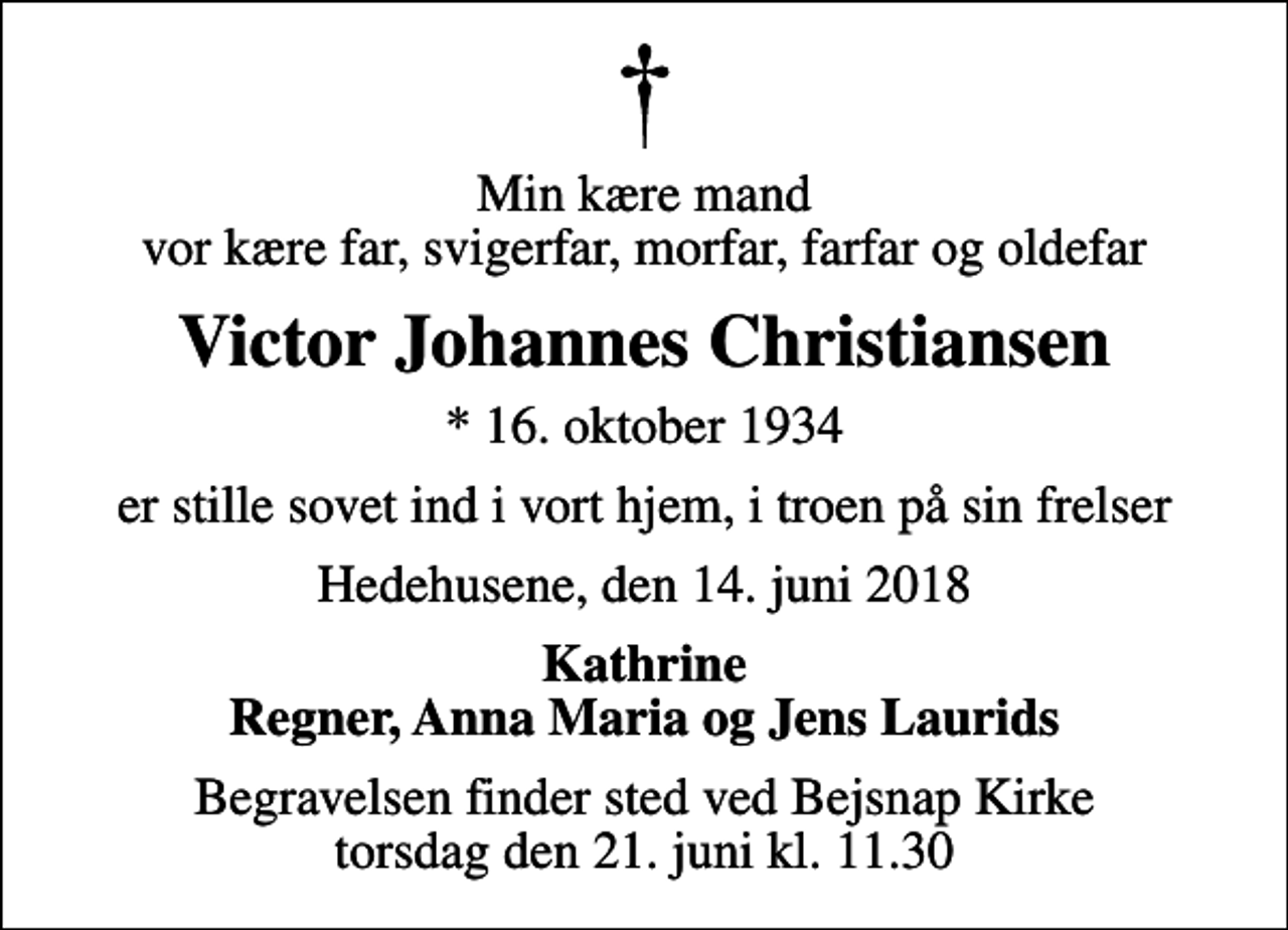 <p>Min kære mand vor kære far, svigerfar, morfar, farfar og oldefar<br />Victor Johannes Christiansen<br />* 16. oktober 1934<br />er stille sovet ind i vort hjem, i troen på sin frelser<br />Hedehusene, den 14. juni 2018<br />Kathrine Regner, Anna Maria og Jens Laurids<br />Begravelsen finder sted ved Bejsnap Kirke torsdag den 21. juni kl. 11.30</p>