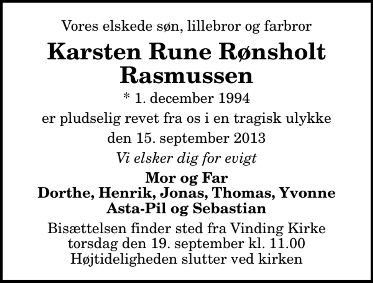 <p>Vores elskede søn, lillebror og farbror<br />Karsten Rune Rønsholt Rasmussen<br />* 1. december 1994<br />er pludselig revet fra os i en tragisk ulykke<br />den 15. september 2013<br />Vi elsker dig for evigt<br />Mor og Far Dorthe, Henrik, Jonas, Thomas, Yvonne Asta-Pil og Sebastian<br />Bisættelsen finder sted fra Vinding Kirke torsdag den 19. september kl. 11.00 Højtideligheden slutter ved kirken</p>