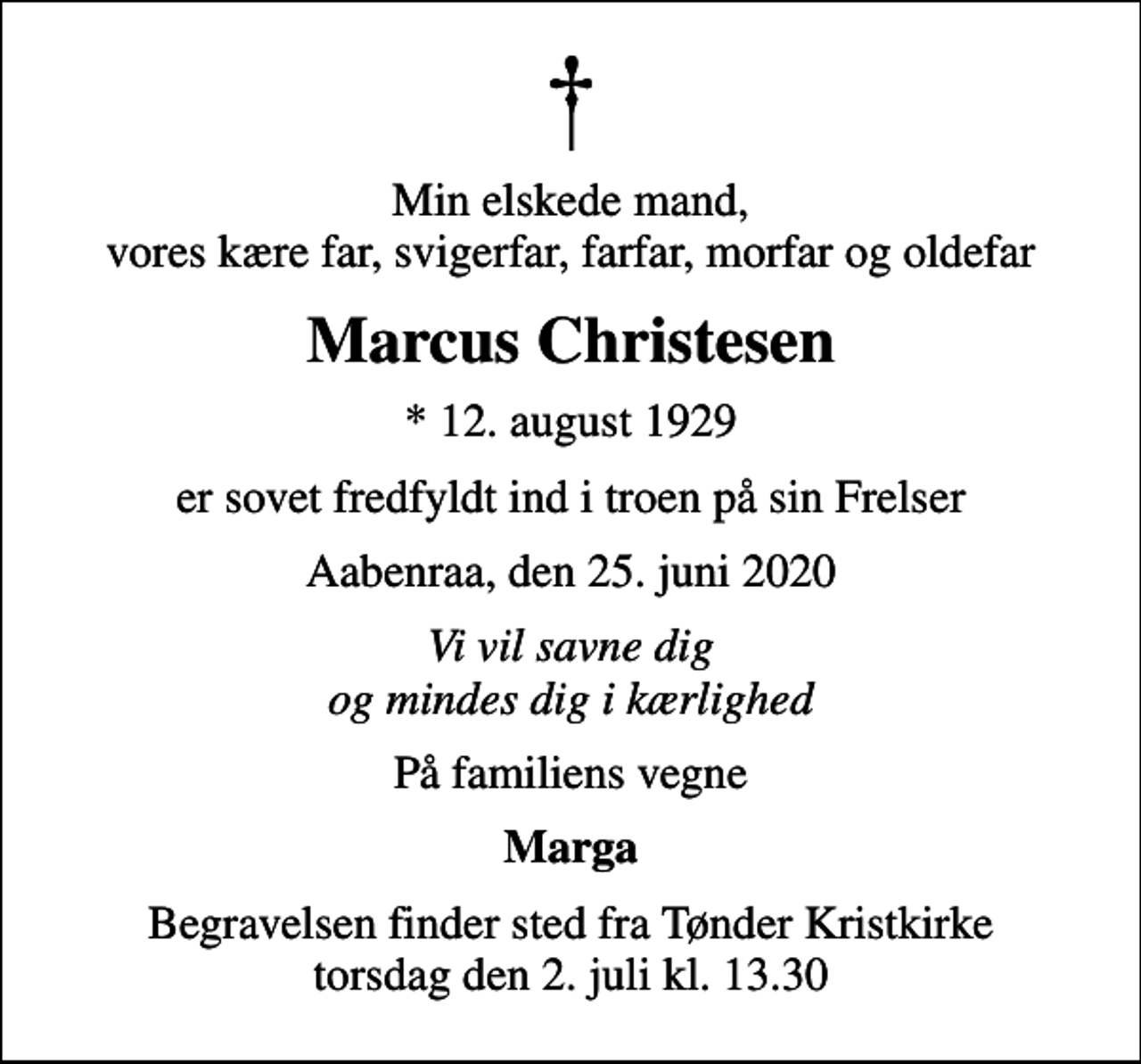<p>Min elskede mand, vores kære far, svigerfar, farfar, morfar og oldefar<br />Marcus Christesen<br />* 12. august 1929<br />er sovet fredfyldt ind i troen på sin Frelser<br />Aabenraa, den 25. juni 2020<br />Vi vil savne dig og mindes dig i kærlighed<br />På familiens vegne<br />Marga<br />Begravelsen finder sted fra Tønder Kristkirke torsdag den 2. juli kl. 13.30</p>