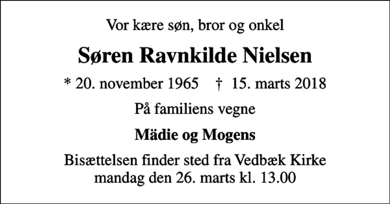 <p>Vor kære søn, bror og onkel<br />Søren Ravnkilde Nielsen<br />* 20. november 1965 ✝ 15. marts 2018<br />På familiens vegne<br />Mädie og Mogens<br />Bisættelsen finder sted fra Vedbæk Kirke mandag den 26. marts kl. 13.00</p>