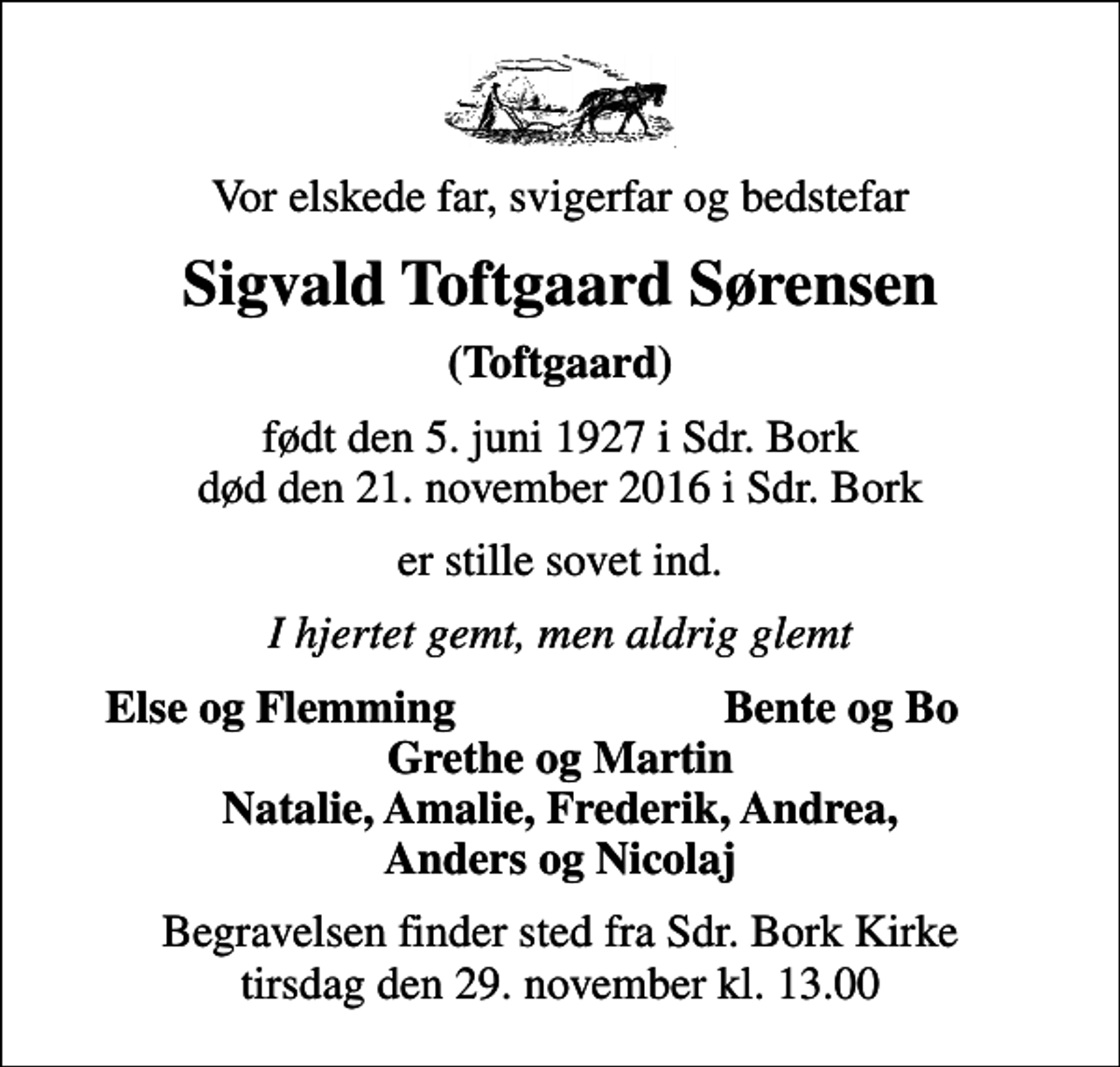 <p>Vor elskede far, svigerfar og bedstefar<br />Sigvald Toftgaard Sørensen<br />(Toftgaard)<br />født den 5. juni 1927 i Sdr. Bork død den 21. november 2016 i Sdr. Bork<br />er stille sovet ind.<br />I hjertet gemt, men aldrig glemt<br />Else og Flemming<br />Bente og Bo<br />Begravelsen finder sted fra Sdr. Bork Kirke tirsdag den 29. november kl. 13.00</p>