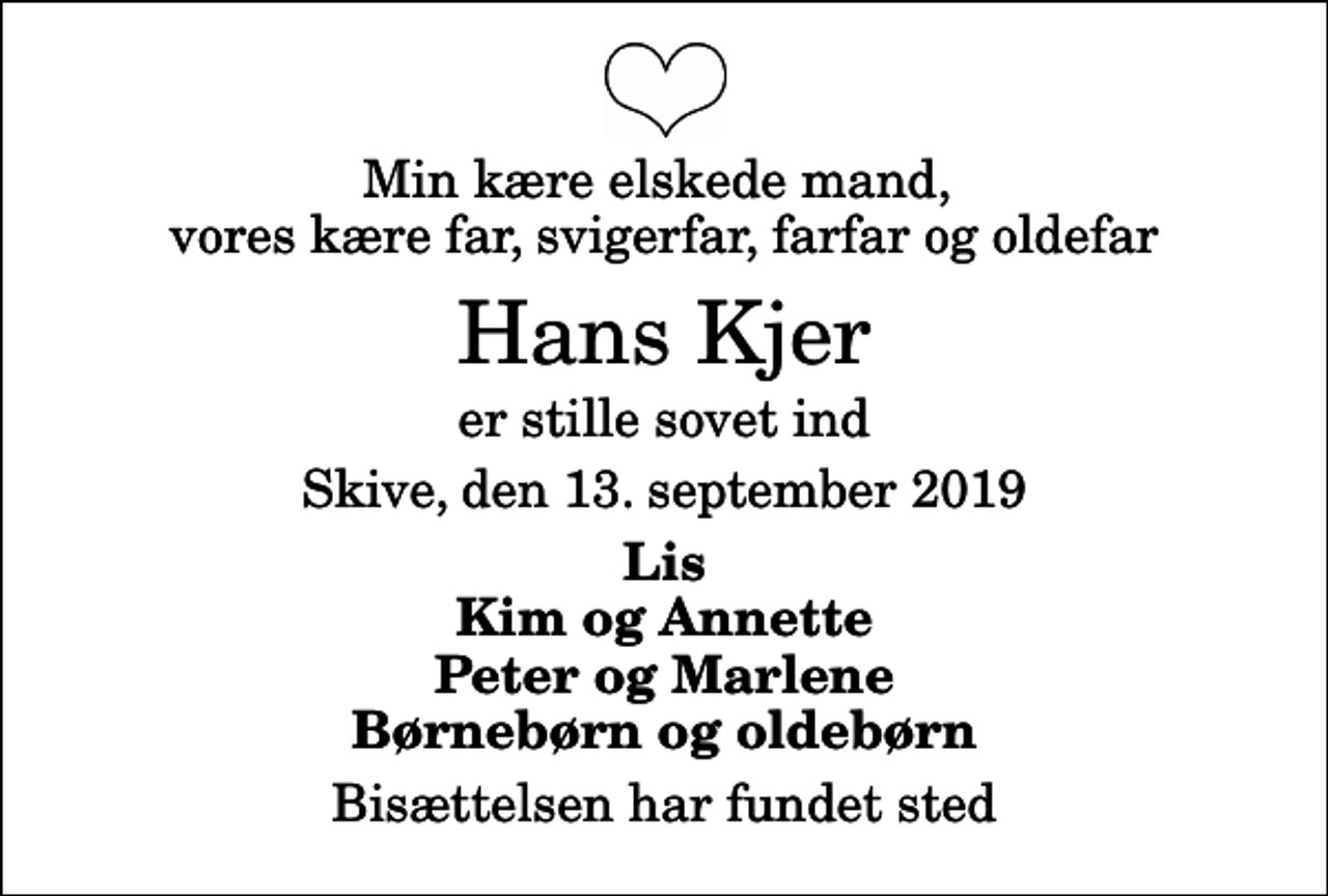 <p>Min kære elskede mand, vores kære far, svigerfar, farfar og oldefar<br />Hans Kjer<br />er stille sovet ind<br />Skive, den 13. september 2019<br />Lis Kim og Annette Peter og Marlene Børnebørn og oldebørn<br />Bisættelsen har fundet sted</p>