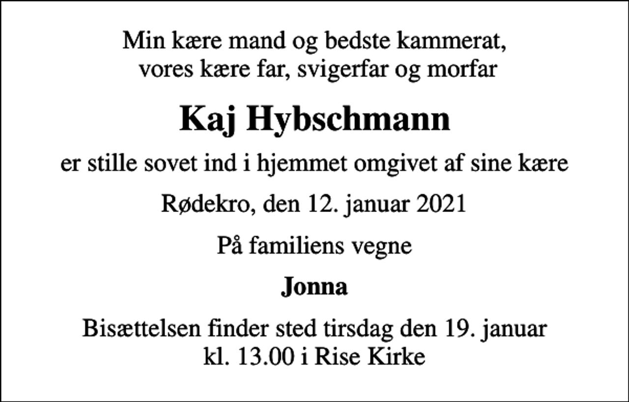 <p>Min kære mand og bedste kammerat, vores kære far, svigerfar og morfar<br />Kaj Hybschmann<br />er stille sovet ind i hjemmet omgivet af sine kære<br />Rødekro, den 12. januar 2021<br />På familiens vegne<br />Jonna<br />Bisættelsen finder sted tirsdag den 19. januar kl. 13.00 i Rise Kirke</p>