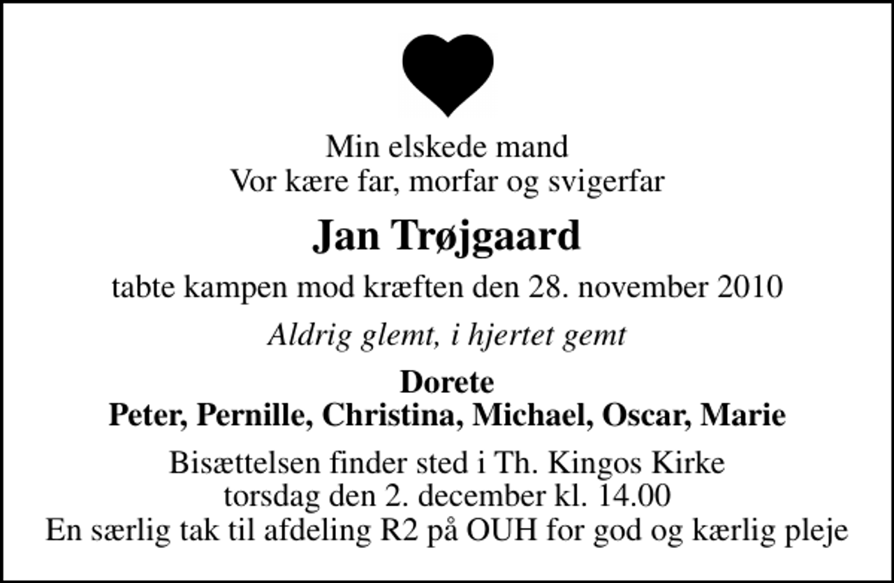 <p>Min elskede mand Vor kære far, morfar og svigerfar<br />Jan Trøjgaard<br />tabte kampen mod kræften den 28. november 2010<br />Aldrig glemt, i hjertet gemt<br />Dorete Peter, Pernille, Christina, Michael, Oscar, Marie<br />Bisættelsen finder sted i Th. Kingos Kirke torsdag den 2. december kl. 14.00 En særlig tak til afdeling R2 på OUH for god og kærlig pleje</p>